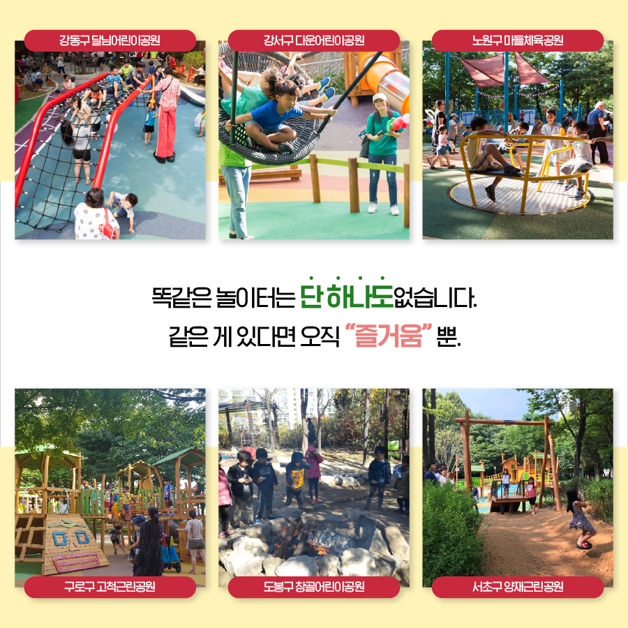똑같은 놀이터는 단하나도 없습니다. 같은게 있다면 오직 즐거움 뿐. 강동구 달님어린이공원, 강서구 다운어린이공원, 노원구 마들체육공원, 구로구 고척근린공원, 도봉구 창골어린이공원, 서초구 양재근린공원