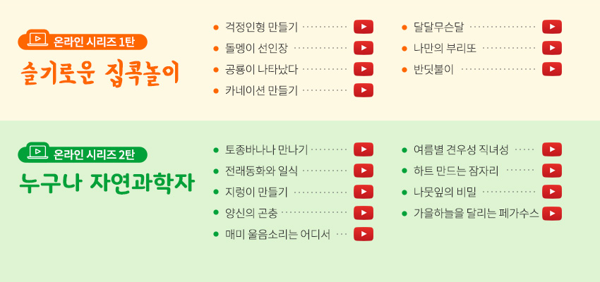 온라인 시리즈 1탄 슬기로운 집콕놀이 걱정인형 만들기 돌멩이 선인장 공룡이 나타났다 카네이션 만들기 달달무슨달 나만의 부리또 반딧불이 온라인시리즈 2탄 누구나 자연과학자 토종 바나나 만나기 전래동화와 일식 지렁이 만들기 양신의 곤충 매미 울음소리는 어디서 여름별 견우성 직녀성 하트만드는 잠자리 나뭇잎의 비밀 가을하늘을 달리는 페가수스 도토리 거위벌레