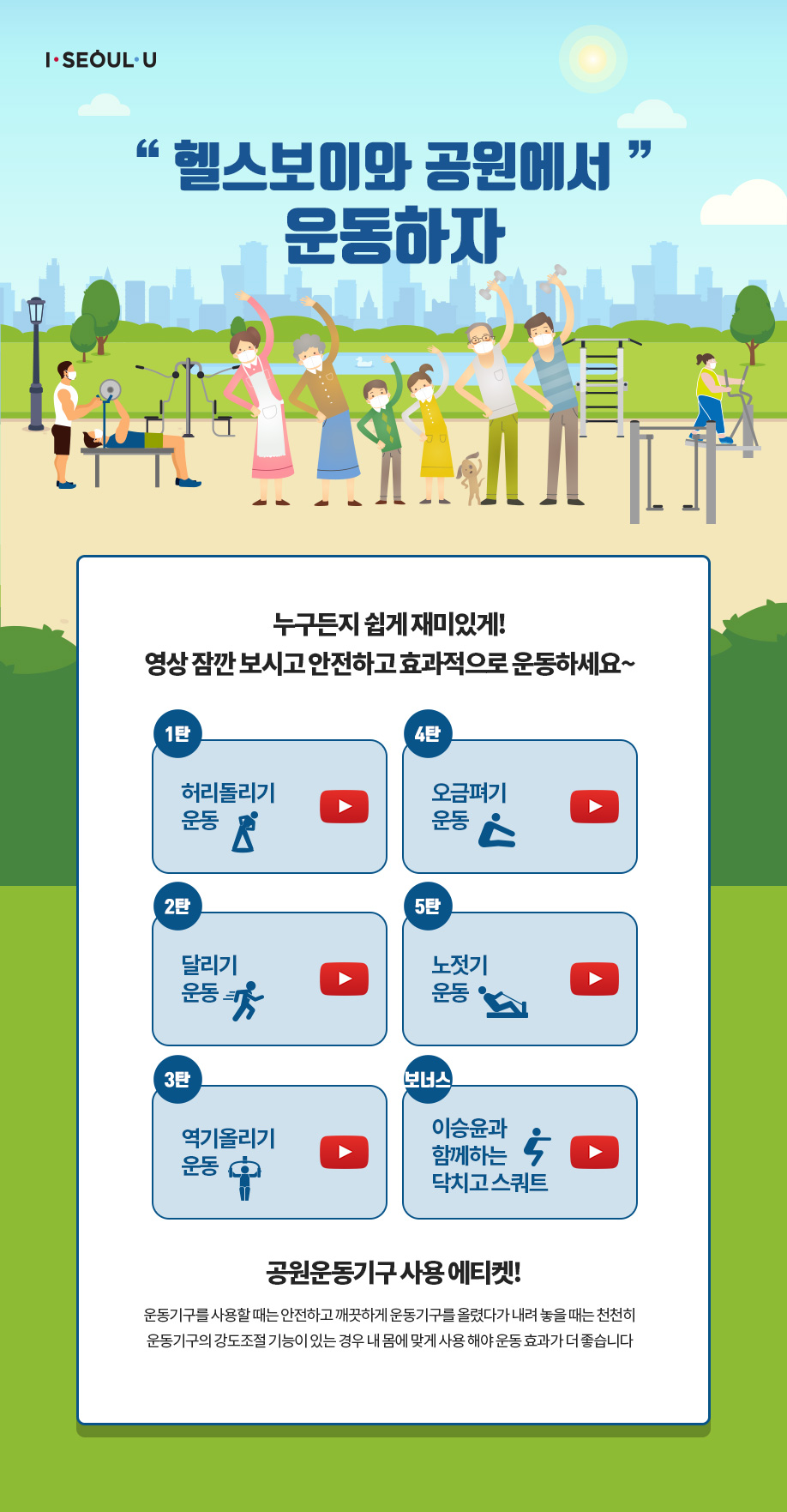 I SEOUL U 헬스보이와 공원에서 운동하자 누구든지 쉽게 재미있게! 영상 잠깐 보시고 안전하고 효과적으로 운동하세요~ 1탄 허리돌리기 운동 2탄 달리기 운동 3탄 역기올리기 운동 4탄 오금펴기 운동 5탄 노젓기 운동 보너스 이승윤과 함께하는 닥치고 스쿼트 공원운동기구 사용 에티켓! 운동기구를 사용할 때는 안전하고 깨끗하게 운동기구를 올렸다가 내려 놓을 때는 천천히 운동기구의 강도조절 기능이 있는 경우 내 몸에 맞게 사용 해야 운동 효과가 더 좋습니다