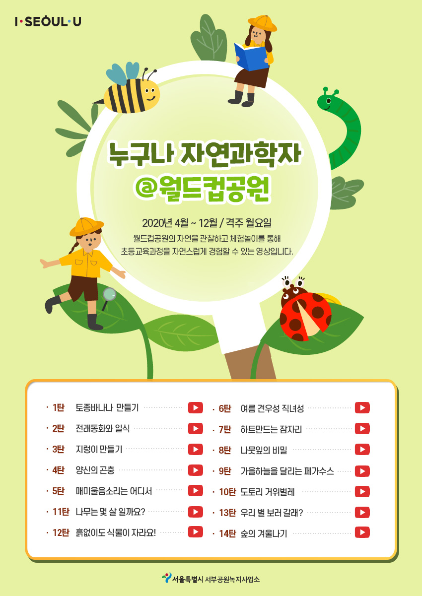 I SEOUL U누구나 자연과학자 @월드컵공원 2020년 4월 ~ 12월 /격주 월요일 월드컵공원의 자연을 관찰하고 체험놀이를 통해 초등교육과정을 자연스럽게 경험할 수 있는 영상입니다. 1탄 토종바나나만들기 2탄 전래동화와 일식 3탄 지렁이 만들기 4탄 양신의 곤충 5탄 매미울음소리는 어디서 6탄 여름 견우성 직녀성 7탄 하트만드는 잠자리 8탄 나뭇잎의 비밀 9탄 가을하늘을 달리는  페가수스 10탄 도토리 거위벌레 11탄 나무는 몇 살일까요? 12탄 흙없이도 식물이 자라요! 13탄 우리 별 보러 갈래? 14탄 숲의 겨울나기 서울특별시 서부공원녹지사업소