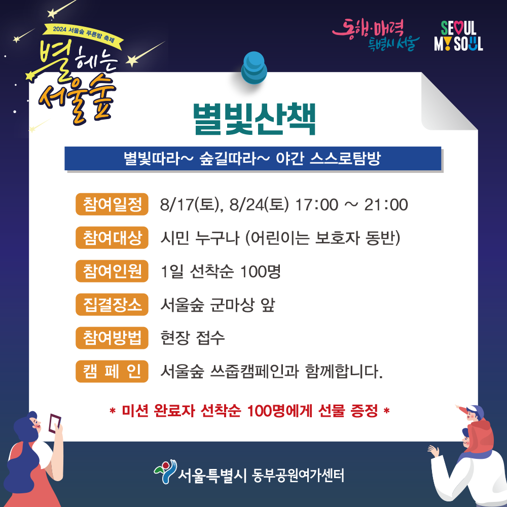 별빛산책 별빛따라~ 숲길따라~ 야간 스스로탐방 참여일정 8/17(토), 8/24(토) 17:00 ~ 21:00 참여대상 시민 누구나 (어린이는 보호자 동반) 참여인원 1일 선착순 100명 집결장소 서울숲 군마상 앞 참여방법 현장 접수 캠페인 서울숲 쓰줍캠페인과 함께합니다. * 미션 완료자 선착순 100명에게 선물 증정 *