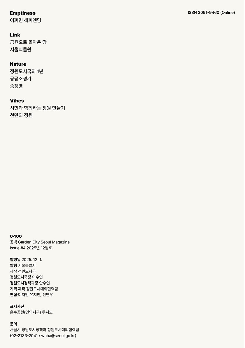 Emptiness 어쩌면 해피엔딩  Link 공원으로 돌아온 땅 서울식물원  Nature 정원도시국의 1년 공공조경가 숨정영  Vibes 시민과 함께하는 정원 만들기 천만의 정원 ISSN 3091-9460 (Online)  0·100 공백 Garden City Seoul Magazine Issue #4 2025년 12월호  발행일 2025. 12. 1. 발행 서울특별시 제작 정원도시국 정원도시국장 이수연 정원도시정책과장 안수연 기획·제작 정원도시대외협력팀 편집·디자인 유지인, 선연우  표지사진 온수공원(연의지구) 투시도  문의 서울시 정원도시정책과 정원도시대외협력팀 (02-2133-2041 / wnha@seoul.go.kr