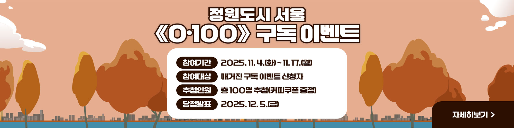 ‘정원도시 서울’ 매거진《0·100》구독이벤트
참여기간 : 2025.11.4.(금)~2025.11.17.(월)
참여대상 : 매거진 구독 이벤트 신청자
추첨인원 : 총 100명 추첨(커피쿠폰 증정)
당첨발표 : 2025.12.5.(금) 
