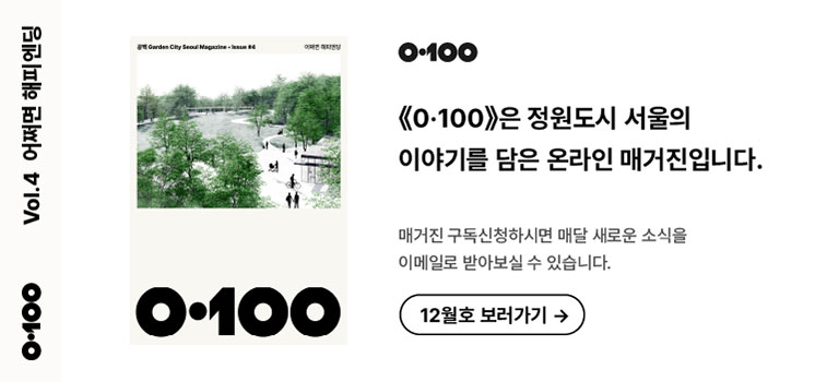 Vol.4 어쩌면 해피엔딩
《O·100》은 정원도시 서울의 이야기를 담은 온라인 매거진입니다.

매거진 구독신청하시면 매달 새로운 소식을
이메일로 받아보실 수 있습니다.

12월호 보러가기 →