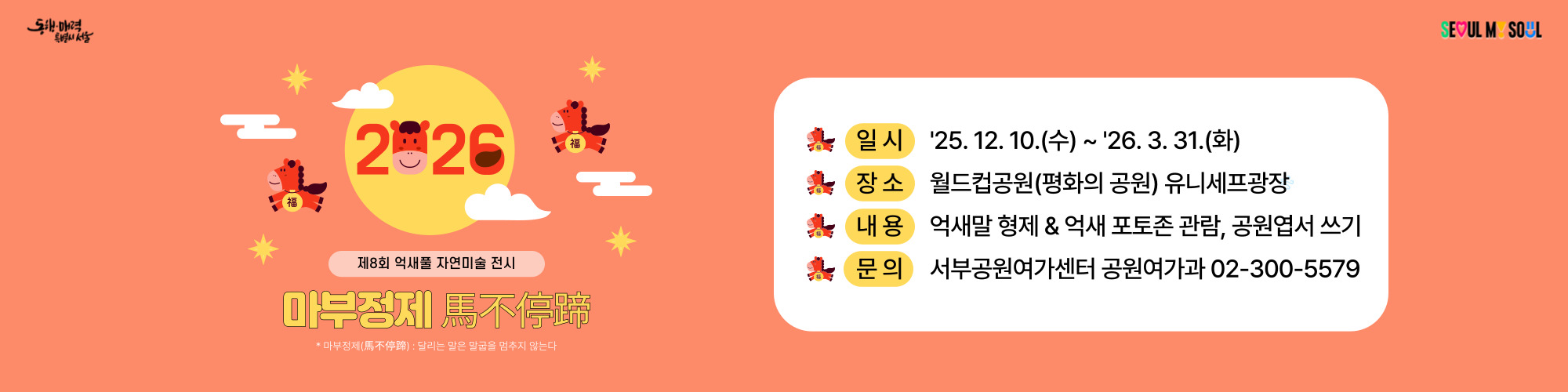 제8회 억새풀 자연미술 전시
마부정제 
일시 '25.12.10.(수) ~ '26.3.31.(화)
장소 월드컵공원(평화의공원) 유니세프광장 
내용 억새말 형제 & 억새 포토존 관람, 공원엽서 쓰기
서부공원여가센터 공원여가과 02-300-5579