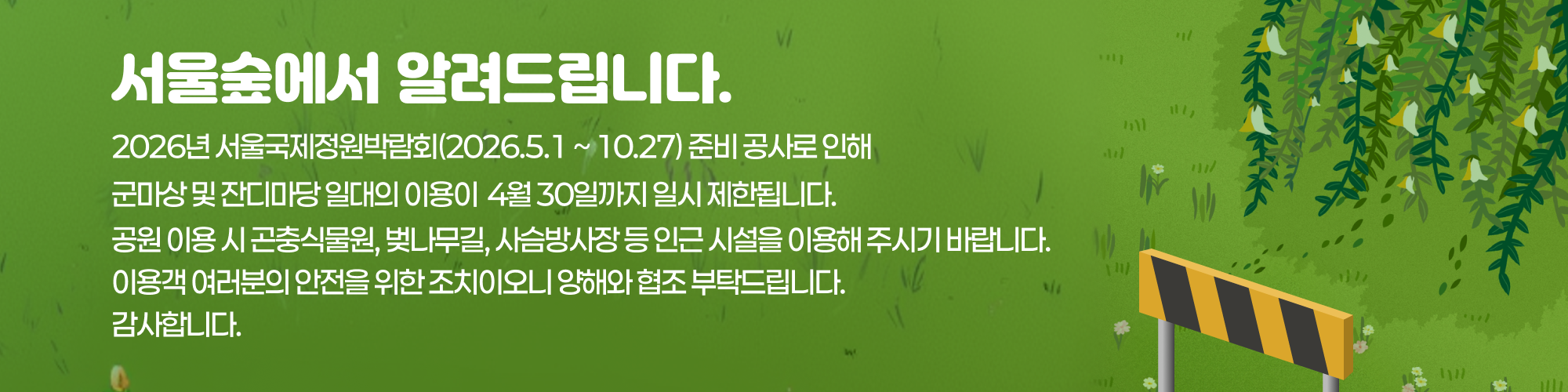 서울숲에서 알려드립니다. 
2026년 서울국제정원박람회(2026.5.1 ~ 10.27) 준비 공사로 인해 군마상 및 잔디마당 일대의 이용이 4월 30일까지 일시 제한됩니다.
공원 이용 시 곤충식물원, 벚나무길, 사슴방사장 등 인근 시설을 이용해 주시기 바랍니다.
이용객 여러분의 안전을 위한 조치이오니 양해와 협조 부탁드립니다. 감사합니다.
