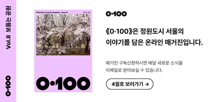 Vol.8 보듬는 공원
《O·100》은 정원도시 서울의 이야기를 담은 온라인 매거진입니다.

매거진 구독신청하시면 매달 새로운 소식을
이메일로 받아보실 수 있습니다.

4월호 보러가기 →