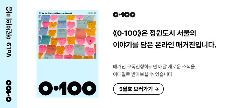 Vol.9 어린이의 마음
《O·100》은 정원도시 서울의 이야기를 담은 온라인 매거진입니다.

매거진 구독신청하시면 매달 새로운 소식을
이메일로 받아보실 수 있습니다.

5월호 보러가기 →