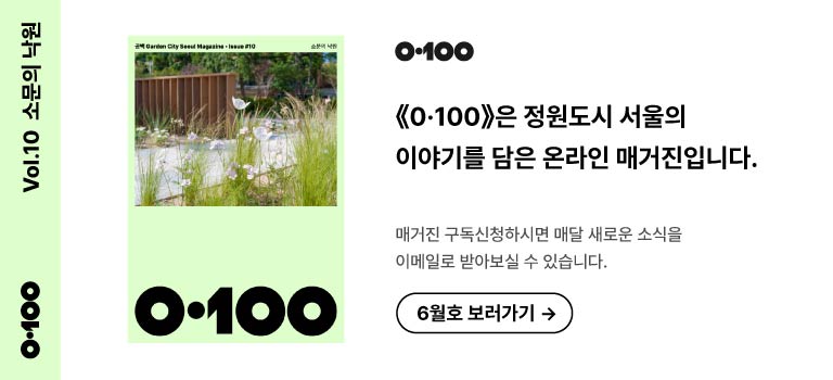 Vol.10 소문의 낙원
《O·100》은 정원도시 서울의 이야기를 담은 온라인 매거진입니다.

매거진 구독신청하시면 매달 새로운 소식을
이메일로 받아보실 수 있습니다.

6월호 보러가기 →