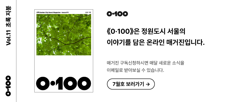 《0·100》 Vol.11 초록 지붕《O·100》은 정원도시 서울의 이야기를 담은 온라인 매거진입니다.매거진 구독신청하시면 매달 새로운 소식을이메일로 받아보실 수 있습니다.7월호 보러가기 →