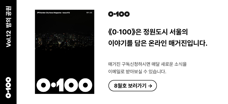 《0·100》 Vol.12 밤의 공원 《O·100》은 정원도시 서울의 이야기를 담은 온라인 매거진입니다.매거진 구독신청하시면 매달 새로운 소식을이메일로 받아보실 수 있습니다. 8월호 보러가기 →