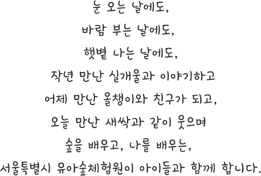 눈 오는 날에도, 바람 부는 날에도, 햇볕 나는 날에도, 작년 만난 실개울과 이야기하고어제 만난 올챙이와 친구가 되고, 오늘 만난 새싹과 같이 웃으며 숲을 배우고, 나를 배우는, 서울특별시 유아숲체험원이 아이들과 함께 합니다.
